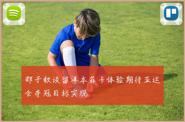 邵子钦谈留洋本菲卡体验期待亚运会夺冠目标实现