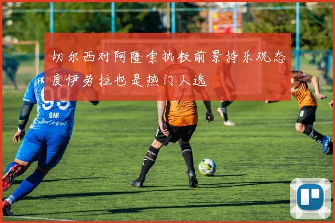 切尔西对阿隆索执教前景持乐观态度伊劳拉也是热门人选