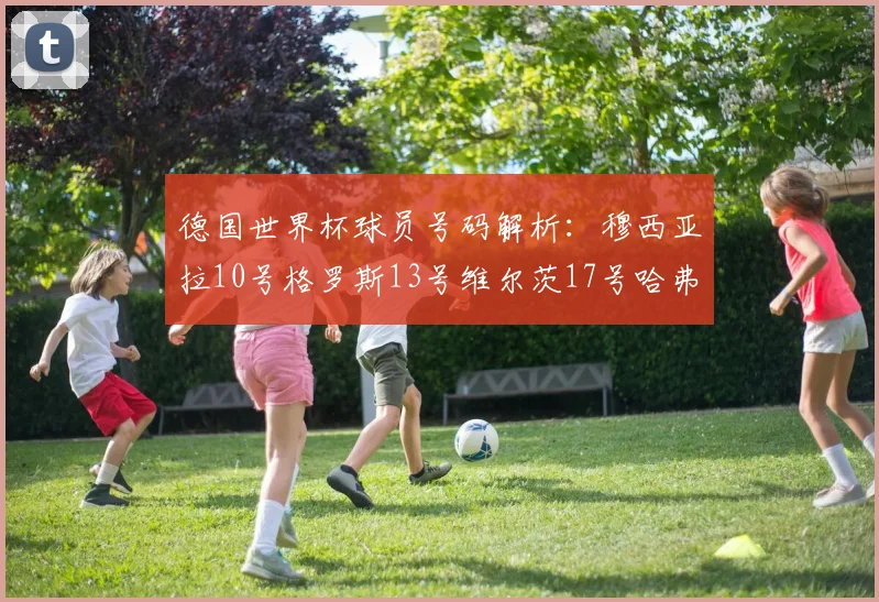 德国世界杯球员号码解析：穆西亚拉10号格罗斯13号维尔茨17号哈弗茨7号的背后故事