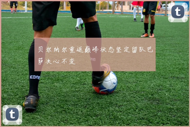 贝尔纳尔重返巅峰状态坚定留队巴萨决心不变