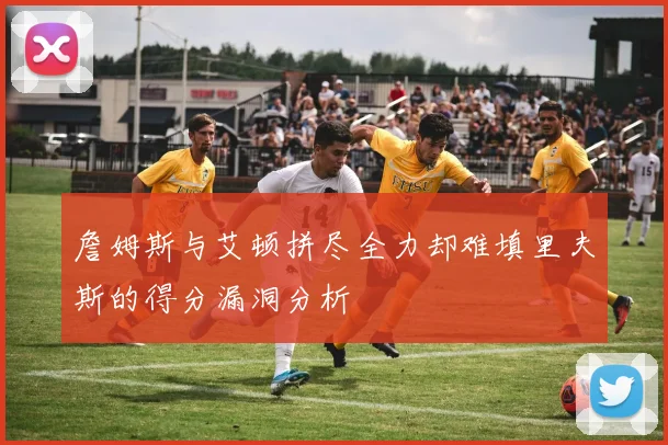 詹姆斯与艾顿拼尽全力却难填里夫斯的得分漏洞分析