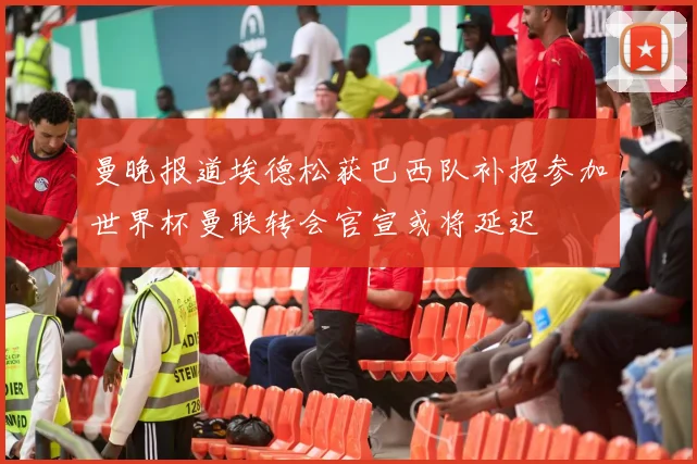 曼晚报道埃德松获巴西队补招参加世界杯曼联转会官宣或将延迟