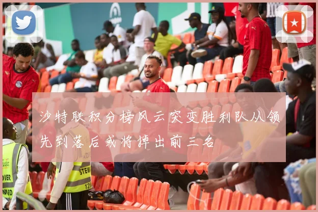 沙特联积分榜风云突变胜利队从领先到落后或将掉出前三名