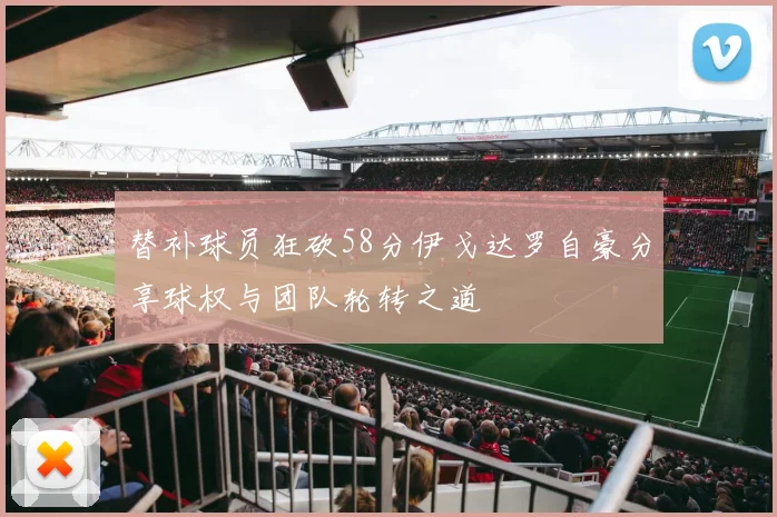 替补球员狂砍58分伊戈达罗自豪分享球权与团队轮转之道