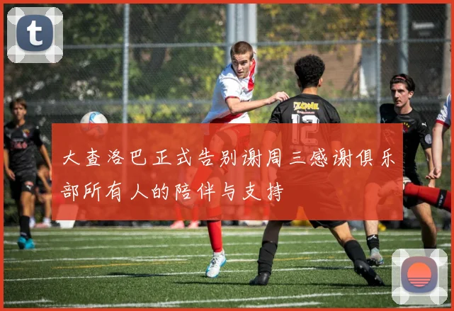 大查洛巴正式告别谢周三感谢俱乐部所有人的陪伴与支持