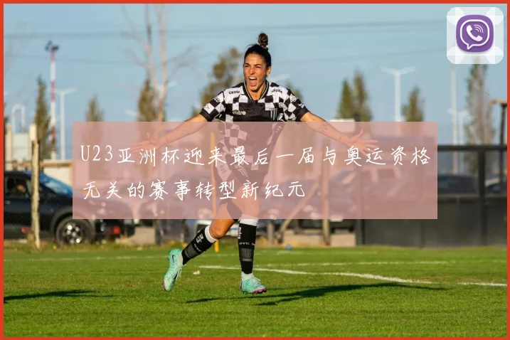 U23亚洲杯迎来最后一届与奥运资格无关的赛事转型新纪元