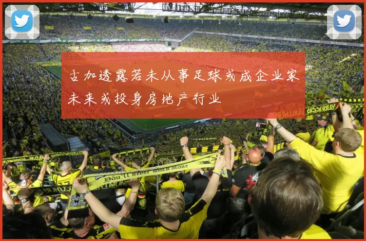 古加透露若未从事足球或成企业家未来或投身房地产行业