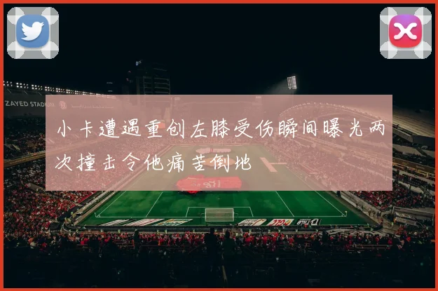 小卡遭遇重创左膝受伤瞬间曝光两次撞击令他痛苦倒地