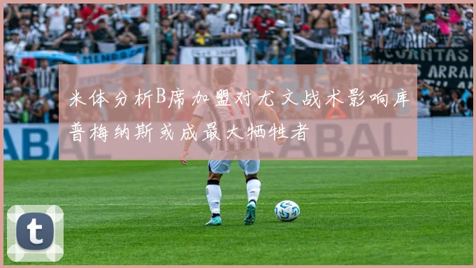 米体分析B席加盟对尤文战术影响库普梅纳斯或成最大牺牲者