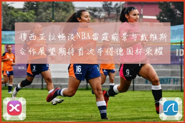 穆西亚拉畅谈NBA雷霆前景与戴维斯合作展望期待首次夺得德国杯荣耀