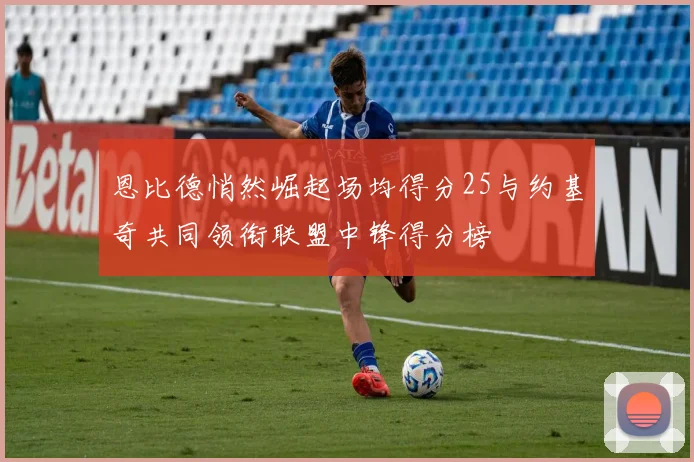 恩比德悄然崛起场均得分25与约基奇共同领衔联盟中锋得分榜