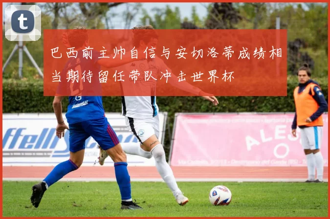 巴西前主帅自信与安切洛蒂成绩相当期待留任带队冲击世界杯